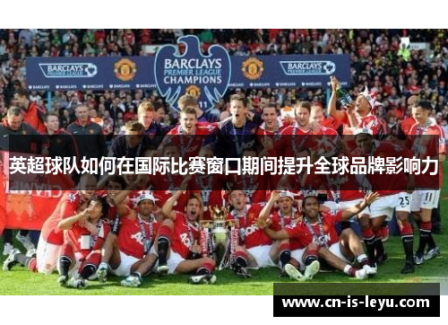 英超球队如何在国际比赛窗口期间提升全球品牌影响力 英超球队如何在国际比赛窗口期间提升全球品牌影响力