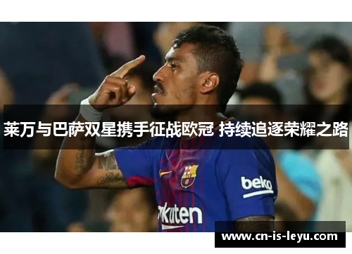 莱万与巴萨双星携手征战欧冠 持续追逐荣耀之路