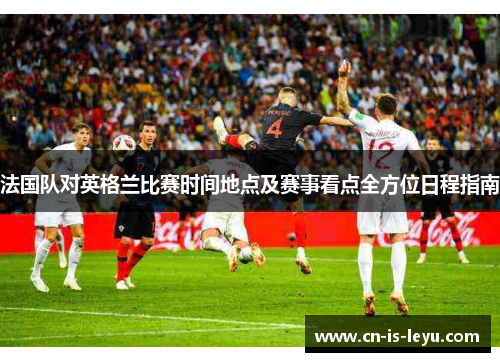 法国队对英格兰比赛时间地点及赛事看点全方位日程指南 法国队对英格兰比赛时间地点及赛事看点全方位日程指南