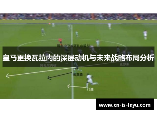 皇马更换瓦拉内的深层动机与未来战略布局分析