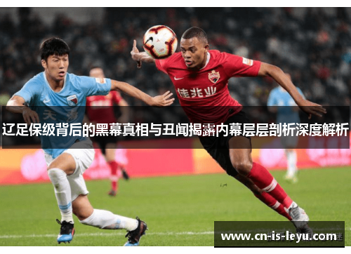 辽足保级背后的黑幕真相与丑闻揭露内幕层层剖析深度解析