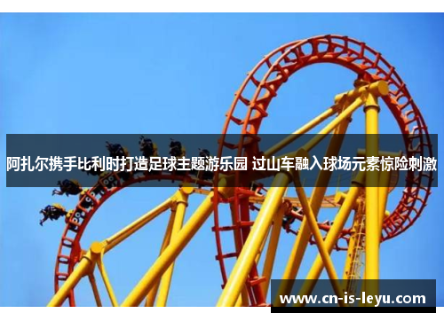 阿扎尔携手比利时打造足球主题游乐园 过山车融入球场元素惊险刺激 阿扎尔携手比利时打造足球主题游乐园 过山车融入球场元素惊险刺激