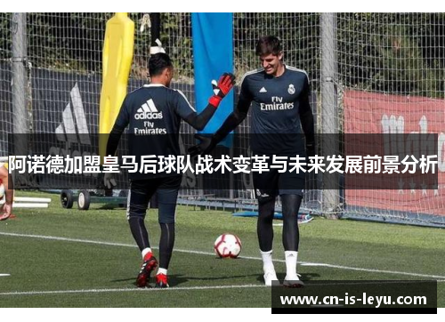 阿诺德加盟皇马后球队战术变革与未来发展前景分析