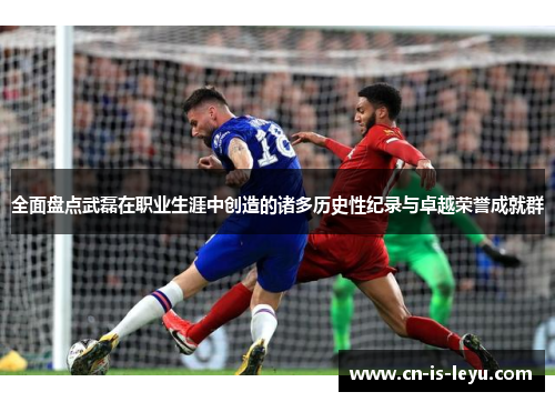 全面盘点武磊在职业生涯中创造的诸多历史性纪录与卓越荣誉成就群