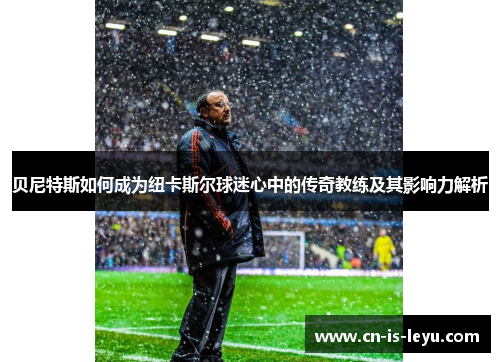 贝尼特斯如何成为纽卡斯尔球迷心中的传奇教练及其影响力解析