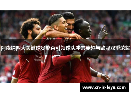 阿森纳四大关键球员能否引领球队冲击英超与欧冠双重荣耀