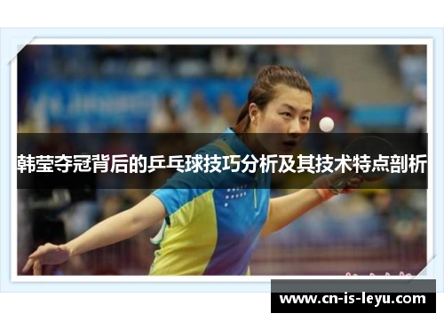 韩莹夺冠背后的乒乓球技巧分析及其技术特点剖析 韩莹夺冠背后的乒乓球技巧分析及其技术特点剖析