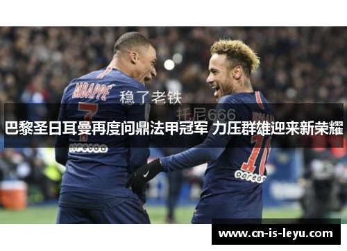巴黎圣日耳曼再度问鼎法甲冠军 力压群雄迎来新荣耀