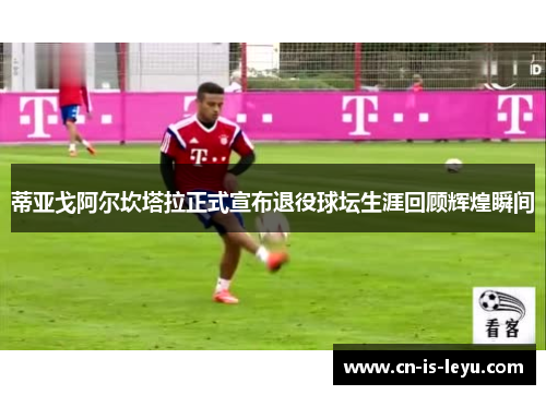 蒂亚戈阿尔坎塔拉正式宣布退役球坛生涯回顾辉煌瞬间