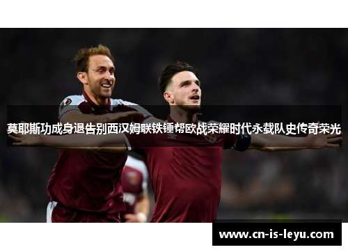 莫耶斯功成身退告别西汉姆联铁锤帮欧战荣耀时代永载队史传奇荣光