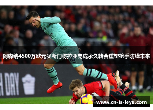 阿森纳4500万欧元买断门将拉亚完成永久转会重塑枪手防线未来