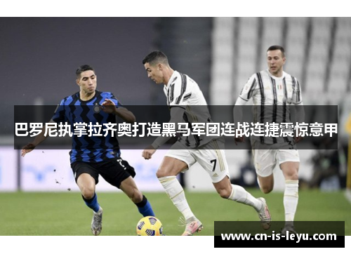 巴罗尼执掌拉齐奥打造黑马军团连战连捷震惊意甲 巴罗尼执掌拉齐奥打造黑马军团连战连捷震惊意甲