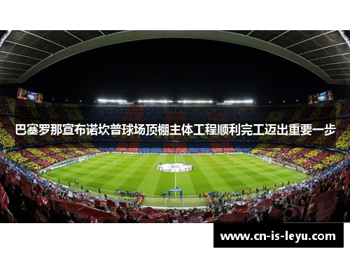 巴塞罗那宣布诺坎普球场顶棚主体工程顺利完工迈出重要一步 巴塞罗那宣布诺坎普球场顶棚主体工程顺利完工迈出重要一步