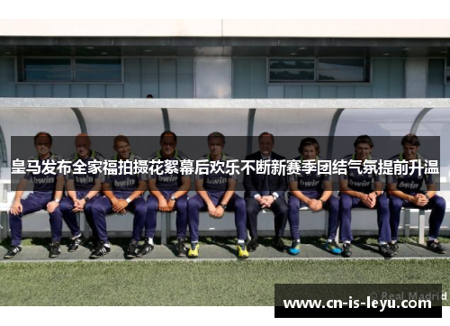 皇马发布全家福拍摄花絮幕后欢乐不断新赛季团结气氛提前升温 皇马发布全家福拍摄花絮幕后欢乐不断新赛季团结气氛提前升温
