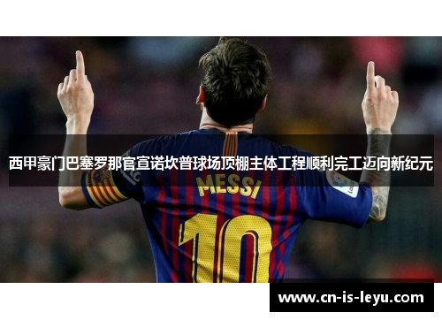 西甲豪门巴塞罗那官宣诺坎普球场顶棚主体工程顺利完工迈向新纪元