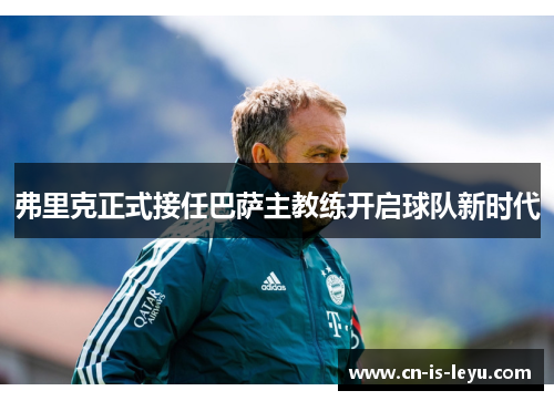 弗里克正式接任巴萨主教练开启球队新时代 弗里克正式接任巴萨主教练开启球队新时代